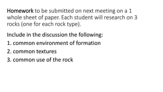 Homework to be submitted on next meeting on a 1
whole sheet of paper. Each student will research on 3
rocks (one for each rock type).
Include in the discussion the following:
1. common environment of formation
2. common textures
3. common use of the rock
 