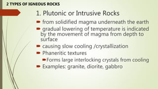 1. Plutonic or Intrusive Rocks
 from solidified magma underneath the earth
 gradual lowering of temperature is indicated
by the movement of magma from depth to
surface
 causing slow cooling /crystallization
 Phaneritic textures
Forms large interlocking crystals from cooling
 Examples: granite, diorite, gabbro
2 TYPES OF IGNEOUS ROCKS
 