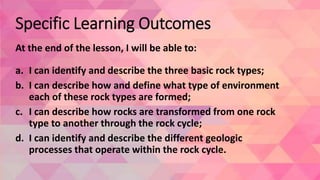 Specific Learning Outcomes
At the end of the lesson, I will be able to:
a. I can identify and describe the three basic rock types;
b. I can describe how and define what type of environment
each of these rock types are formed;
c. I can describe how rocks are transformed from one rock
type to another through the rock cycle;
d. I can identify and describe the different geologic
processes that operate within the rock cycle.
 