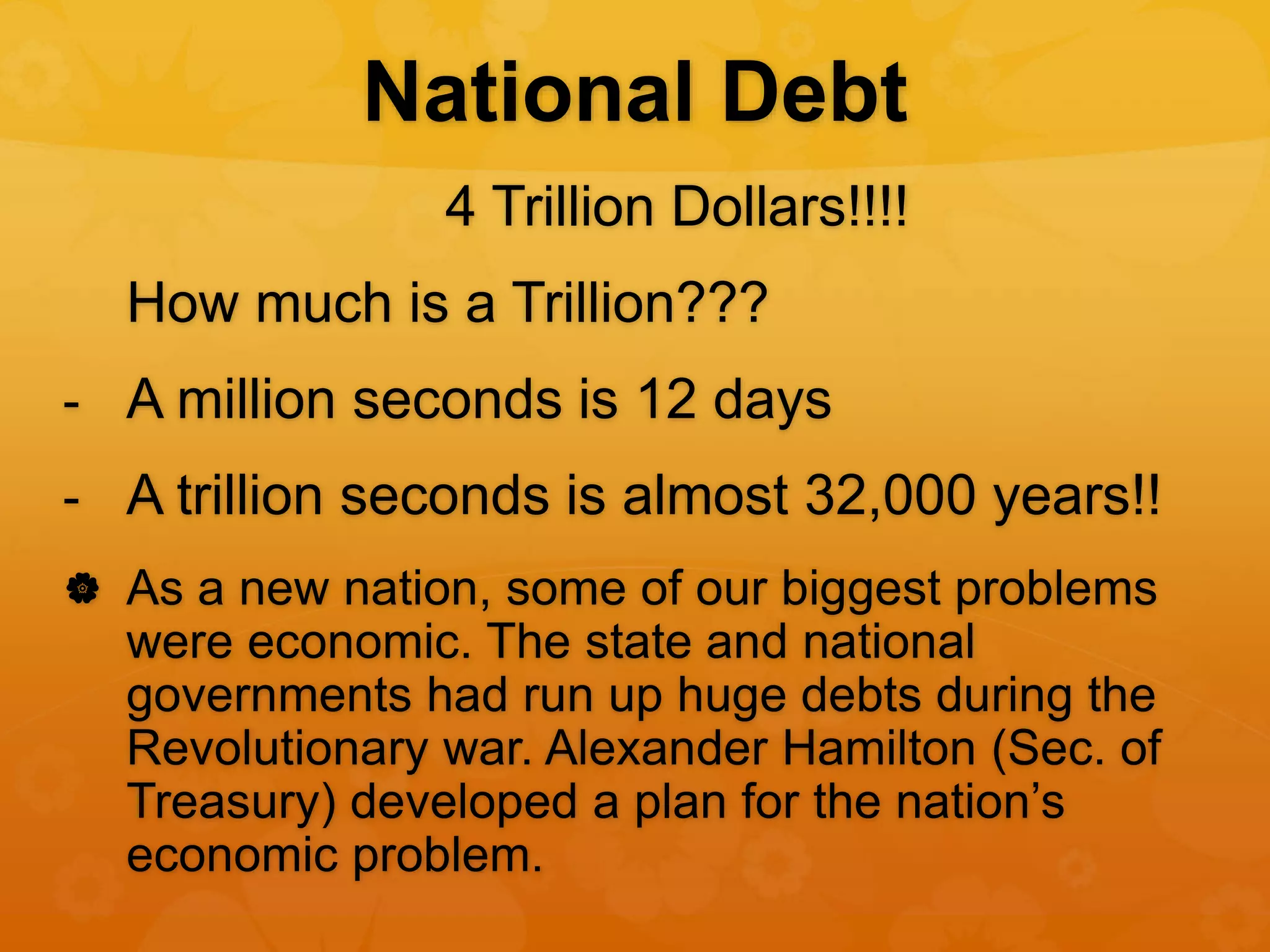 National Debt
4 Trillion Dollars!!!!
How much is a Trillion???
- A million seconds is 12 days
- A trillion seconds is almost 32,000 years!!
 As a new nation, some of our biggest problems
were economic. The state and national
governments had run up huge debts during the
Revolutionary war. Alexander Hamilton (Sec. of
Treasury) developed a plan for the nation’s
economic problem.
 