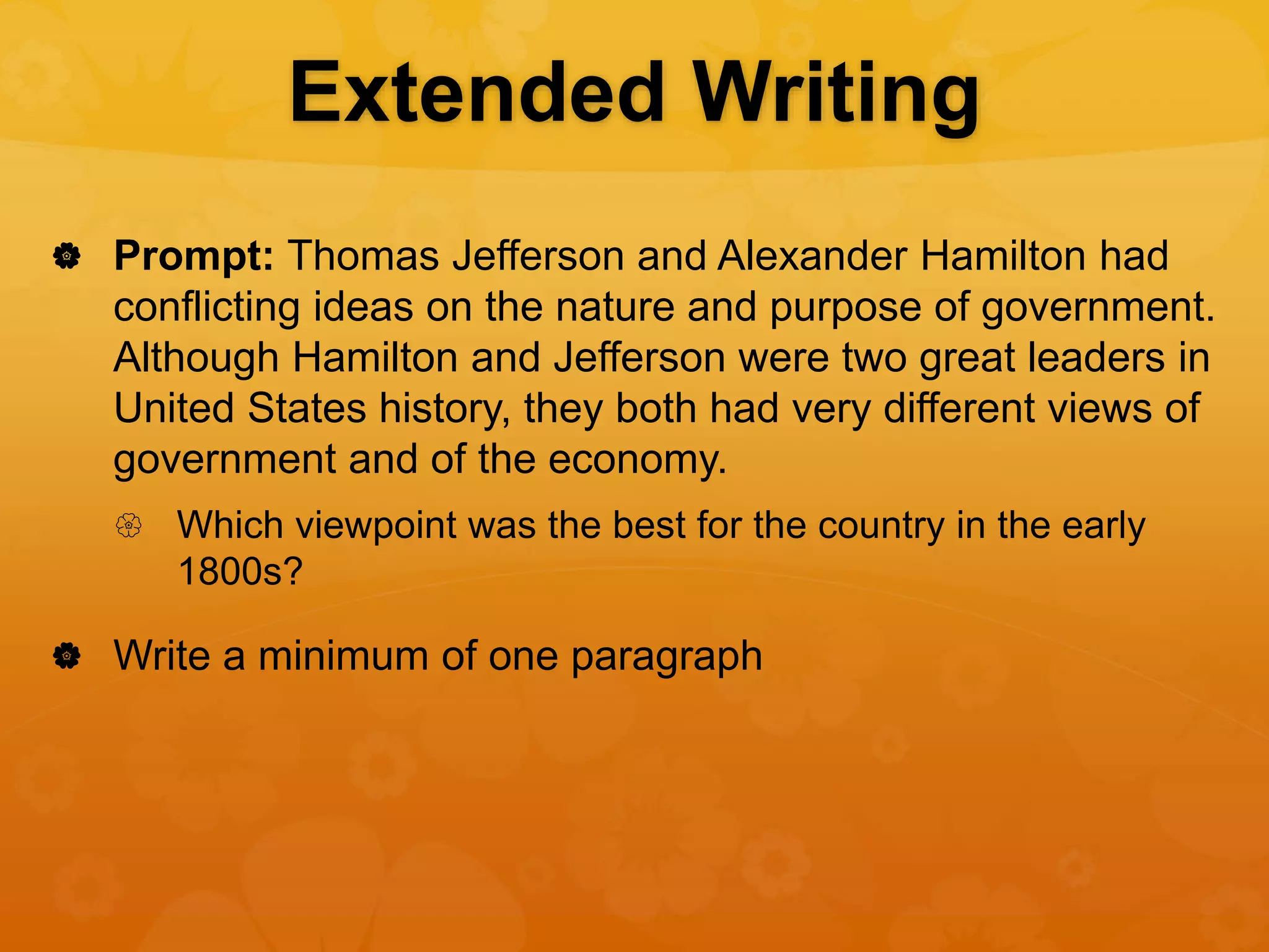 Extended Writing
 Prompt: Thomas Jefferson and Alexander Hamilton had
conflicting ideas on the nature and purpose of government.
Although Hamilton and Jefferson were two great leaders in
United States history, they both had very different views of
government and of the economy.
 Which viewpoint was the best for the country in the early
1800s?
 Write a minimum of one paragraph
 