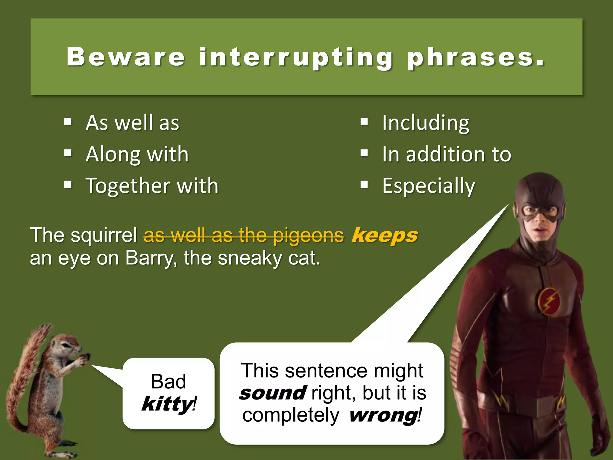 The squirrel as well as the pigeons keep an
eye on Barry, the sneaky cat.
Beware interrupting phrases.
 As well as
 Along with
 Together with
 Including
 In addition to
 Especially
Bad
kitty!
The squirrel as well as the pigeons keep an
eye on Barry, the sneaky cat.
The squirrel as well as the pigeons keeps
an eye on Barry, the sneaky cat.
This sentence might
sound right, but it is
completely wrong!
 