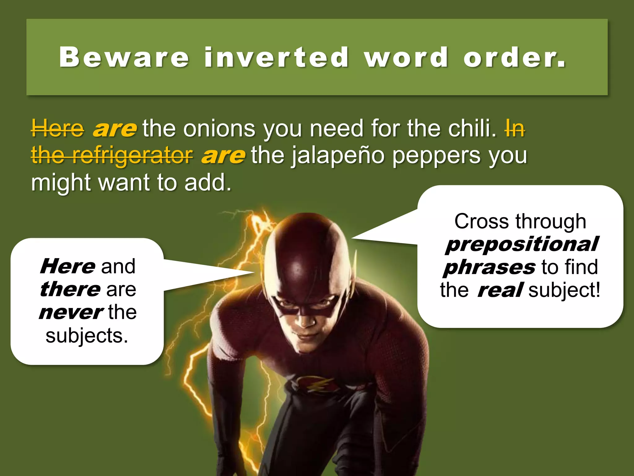 Beware inverted word order.
Here is the onions you need for the chili. In the
refrigerator is the jalapeño peppers you might
want to add.
Here are the onions you need for the chili. In
the refrigerator is the jalapeño peppers you
might want to add.
Here are the onions you need for the chili. In
the refrigerator are the jalapeño peppers you
might want to add.
Here and
there are
never the
subjects.
Cross through
prepositional
phrases to find
the real subject!
 