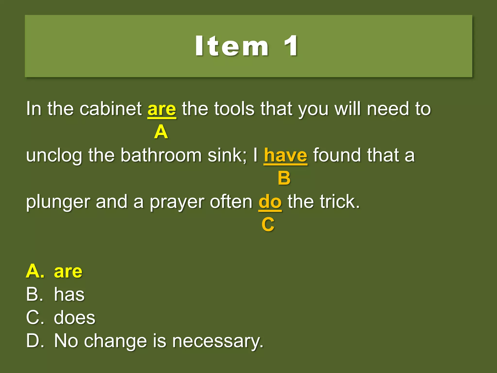 Item 1
In the cabinet is the tools that you will need to
unclog the bathroom sink; I have found that a
plunger and a prayer often do the trick.
A. are
B. has
C. does
D. No change is necessary.
In the cabinet is the tools that you will need to
A
unclog the bathroom sink; I have found that a
B
plunger and a prayer often do the trick.
C
A. are
B. has
C. does
D. No change is necessary.
In the cabinet are the tools that you will need to
A
unclog the bathroom sink; I have found that a
B
plunger and a prayer often do the trick.
C
A. are
B. has
C. does
D. No change is necessary.
 