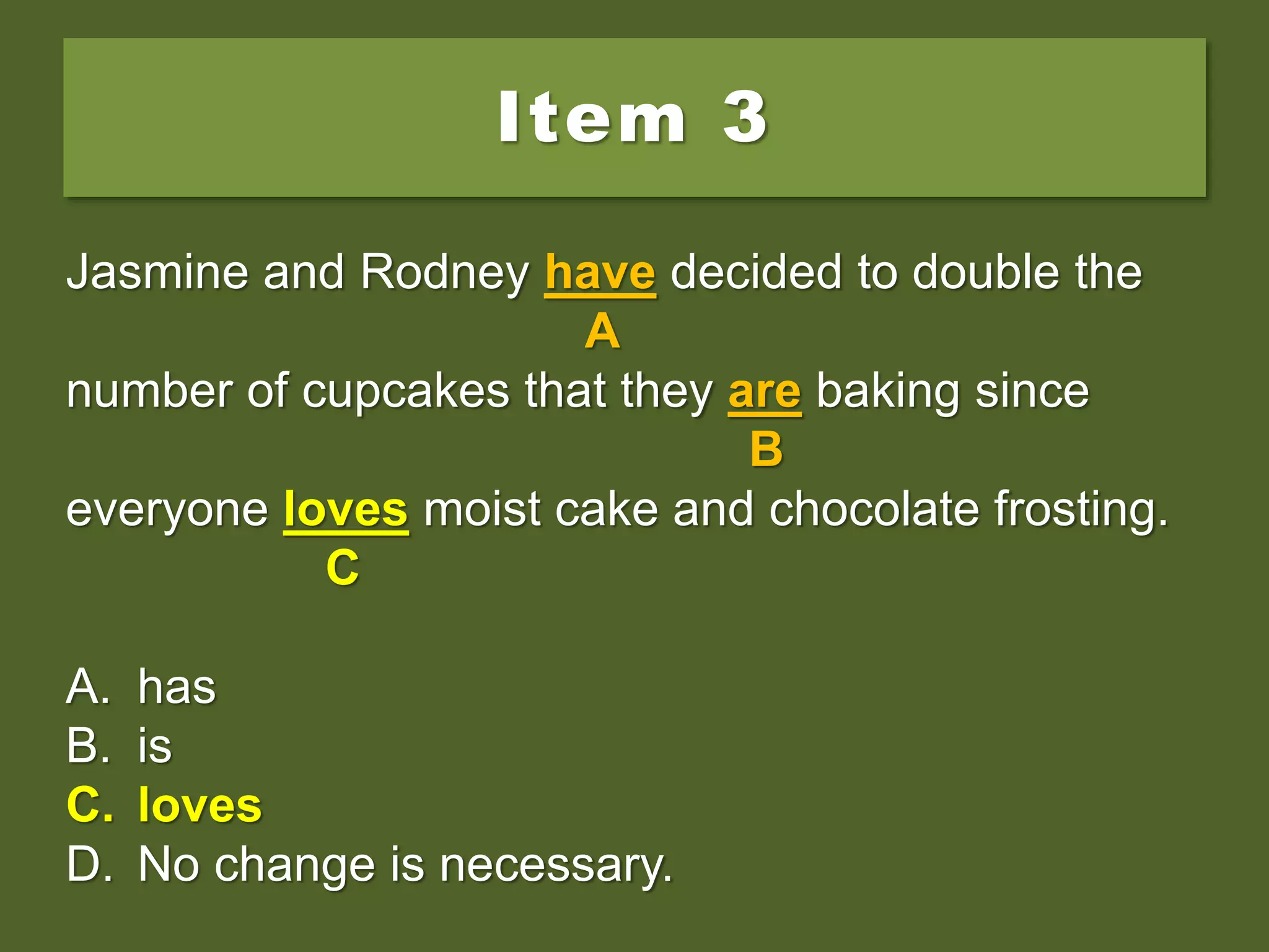 Item 3
Jasmine and Rodney have decided to double the
number of cupcakes that they are baking since
everyone love moist cake and chocolate frosting.
A. has
B. is
C. loves
D. No change is necessary.
Jasmine and Rodney have decided to double the
A
number of cupcakes that they are baking since
B
everyone love moist cake and chocolate frosting.
C
A. has
B. is
C. loves
D. No change is necessary.
Jasmine and Rodney have decided to double the
A
number of cupcakes that they are baking since
B
everyone loves moist cake and chocolate frosting.
C
A. has
B. is
C. loves
D. No change is necessary.
 