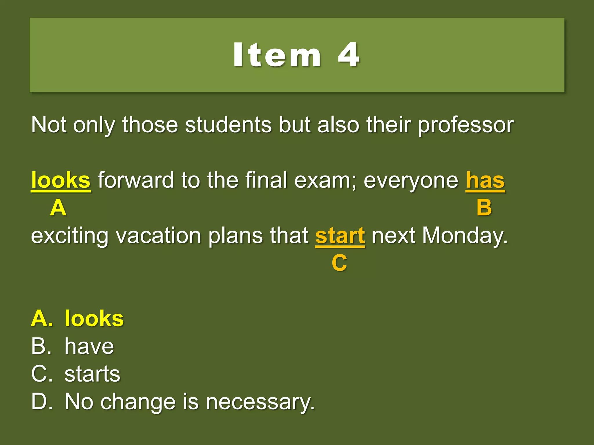 Item 4
Not only those students but also their professor
look forward to the final exam; everyone has
exciting vacation plans that start next Monday.
A. looks
B. have
C. starts
D. No change is necessary.
Not only those students but also their professor
look forward to the final exam; everyone has
A B
exciting vacation plans that start next Monday.
C
A. looks
B. have
C. starts
D. No change is necessary.
Not only those students but also their professor
looks forward to the final exam; everyone has
A B
exciting vacation plans that start next Monday.
C
A. looks
B. have
C. starts
D. No change is necessary.
 