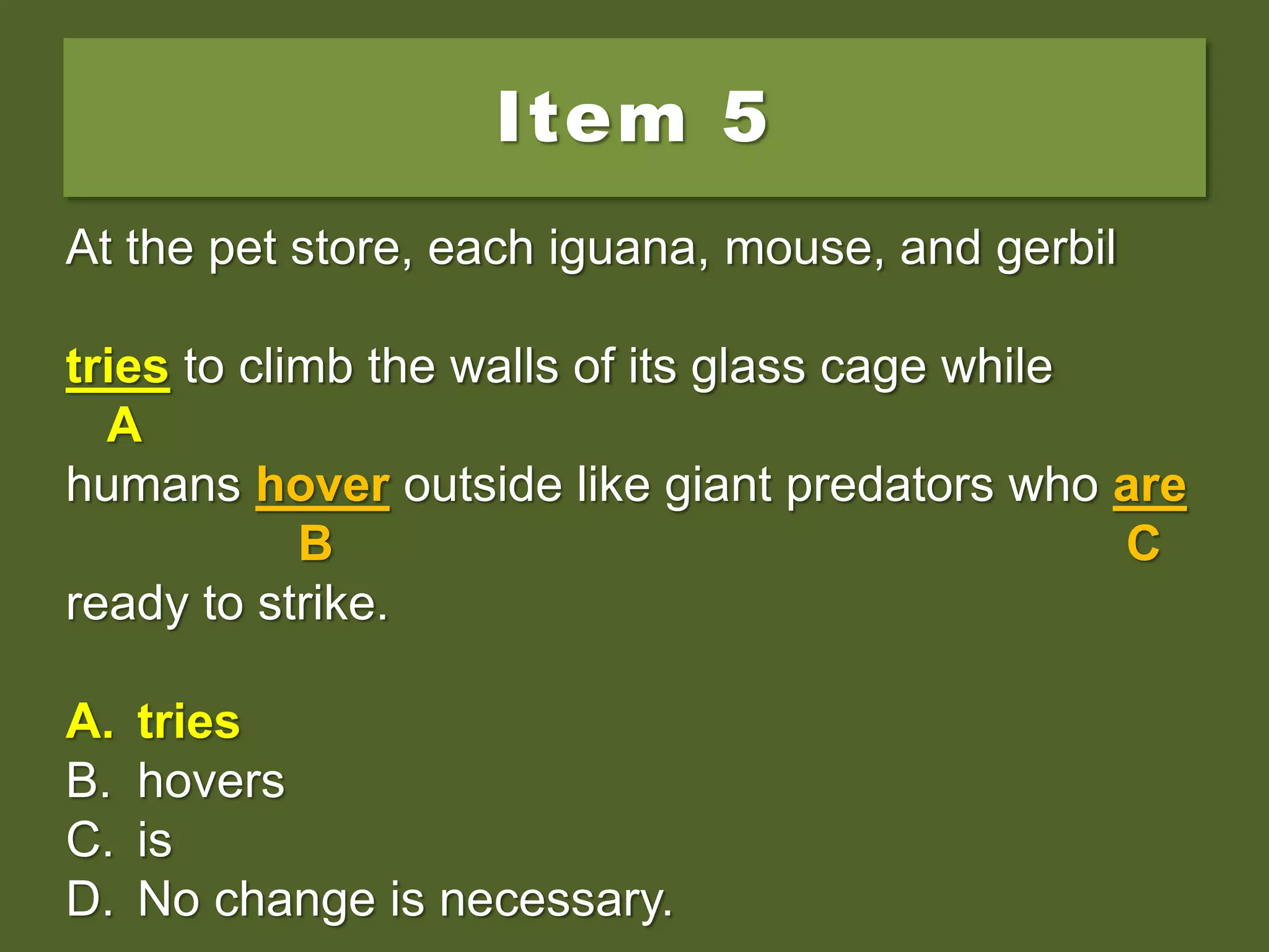 Item 5
At the pet store, each iguana, mouse, and gerbil
try to climb the walls of its glass cage while
humans hover outside like giant predators who are
ready to strike.
A. tries
B. hovers
C. is
D. No change is necessary.
At the pet store, each iguana, mouse, and gerbil
try to climb the walls of its glass cage while
A
humans hover outside like giant predators who are
B C
ready to strike.
A. tries
B. hovers
C. is
D. No change is necessary.
At the pet store, each iguana, mouse, and gerbil
tries to climb the walls of its glass cage while
A
humans hover outside like giant predators who are
B C
ready to strike.
A. tries
B. hovers
C. is
D. No change is necessary.
 