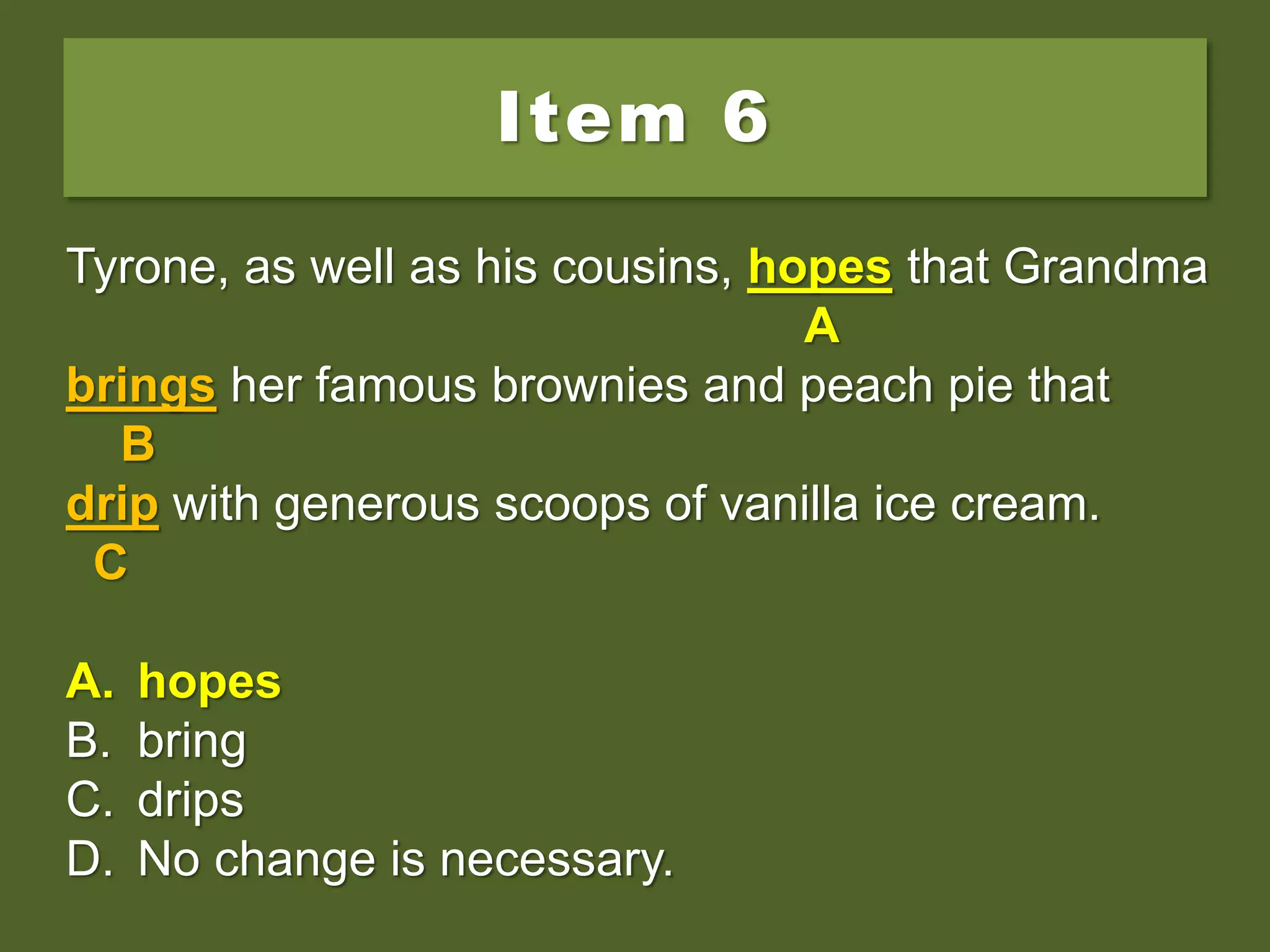 Item 6
Tyrone, as well as his cousins, hope that Grandma
brings her famous brownies and peach pie that
drip with generous scoops of vanilla ice cream.
A. hopes
B. bring
C. drips
D. No change is necessary.
Tyrone, as well as his cousins, hope that Grandma
A
brings her famous brownies and peach pie that
B
drip with generous scoops of vanilla ice cream.
C
A. hopes
B. bring
C. drips
D. No change is necessary.
Tyrone, as well as his cousins, hopes that Grandma
A
brings her famous brownies and peach pie that
B
drip with generous scoops of vanilla ice cream.
C
A. hopes
B. bring
C. drips
D. No change is necessary.
 