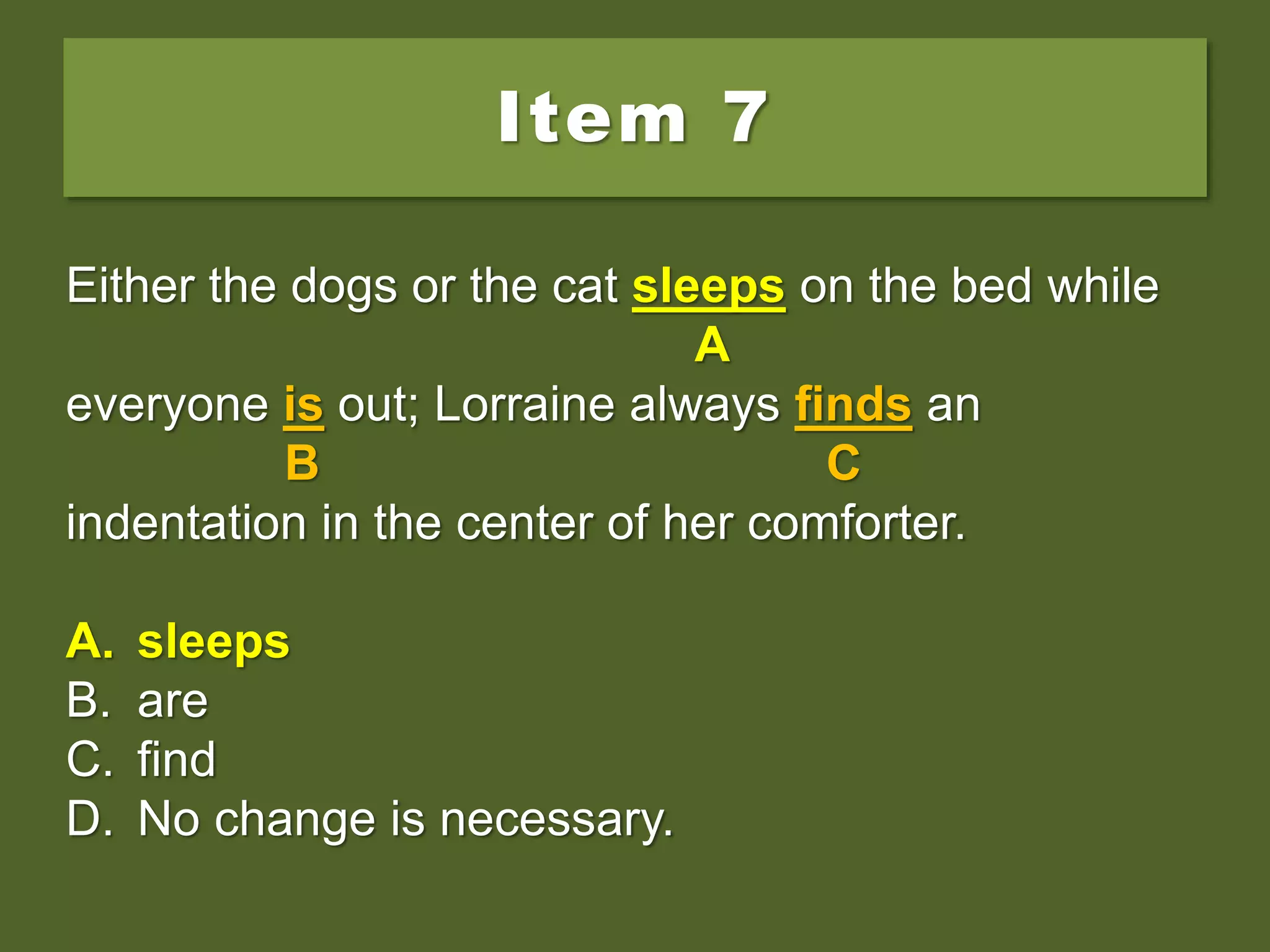 Item 7
Either the dogs or the cat sleep on the bed while
everyone is out; Lorraine always finds an
indentation in the center of her comforter.
A. sleeps
B. are
C. find
D. No change is necessary.
Either the dogs or the cat sleep on the bed while
A
everyone is out; Lorraine always finds an
B C
indentation in the center of her comforter.
A. sleeps
B. are
C. find
D. No change is necessary.
Either the dogs or the cat sleeps on the bed while
A
everyone is out; Lorraine always finds an
B C
indentation in the center of her comforter.
A. sleeps
B. are
C. find
D. No change is necessary.
 