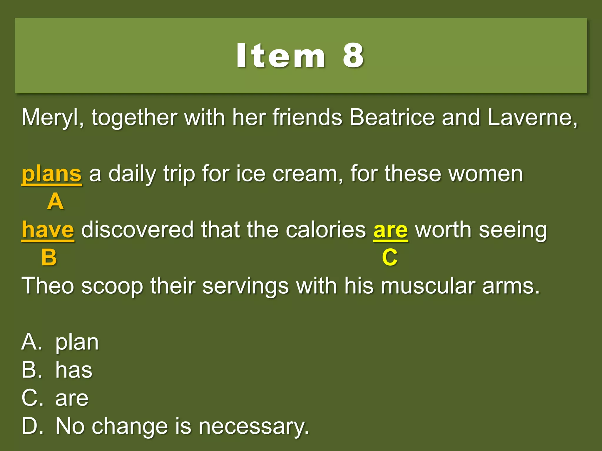 Item 8
Meryl, together with her friends Beatrice and Laverne,
plans a daily trip for ice cream, for these women
have discovered that the calories is worth seeing
Theo scoop their servings with his muscular arms.
A. plan
B. has
C. are
D. No change is necessary.
Meryl, together with her friends Beatrice and Laverne,
plans a daily trip for ice cream, for these women
A
have discovered that the calories is worth seeing
B C
Theo scoop their servings with his muscular arms.
A. plan
B. has
C. are
D. No change is necessary.
Meryl, together with her friends Beatrice and Laverne,
plans a daily trip for ice cream, for these women
A
have discovered that the calories are worth seeing
B C
Theo scoop their servings with his muscular arms.
A. plan
B. has
C. are
D. No change is necessary.
 