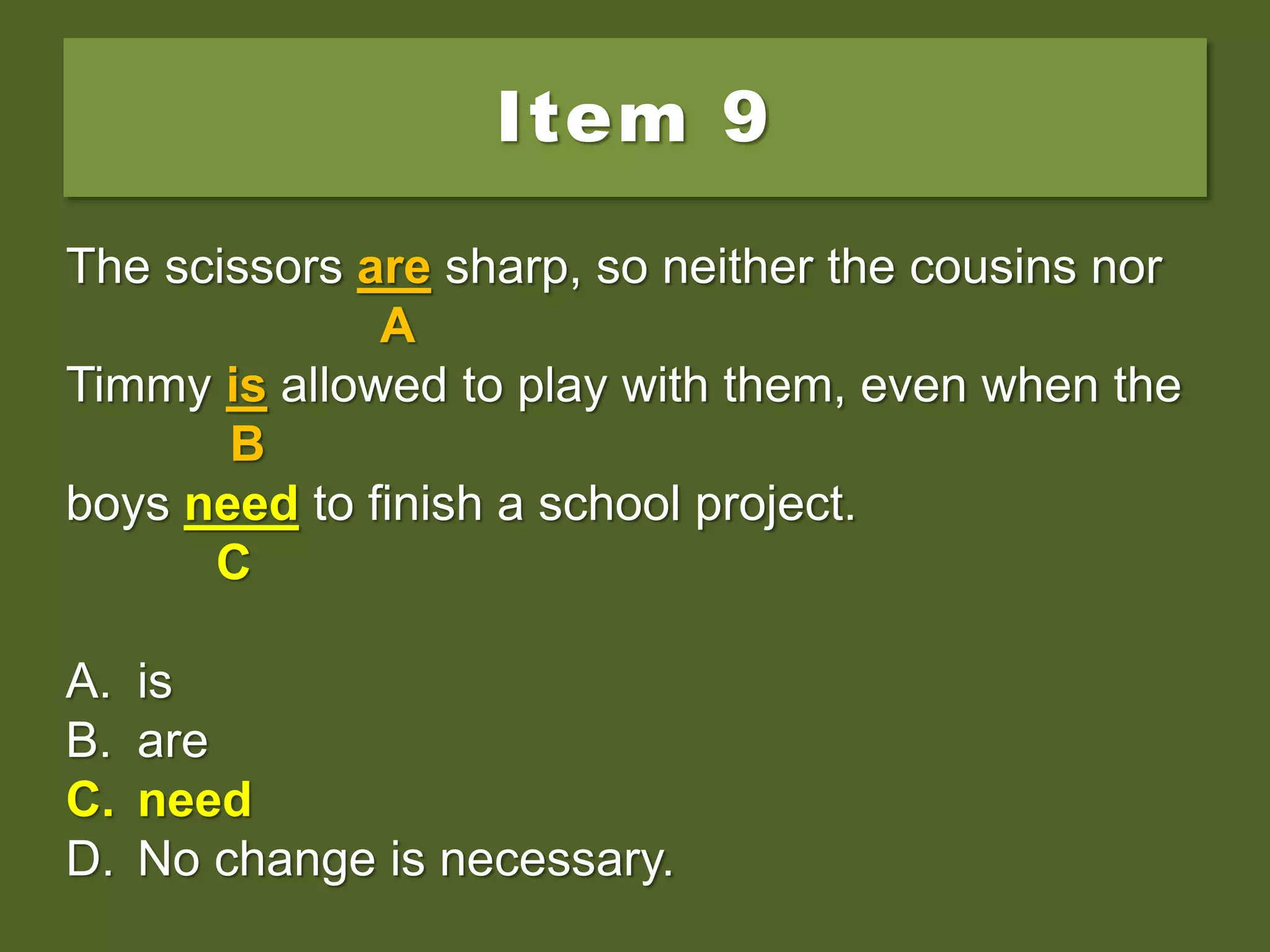 Item 9
The scissors are sharp, so neither the cousins nor
Timmy is allowed to play with them, even when the
boys needs to finish a school project.
A. is
B. are
C. need
D. No change is necessary.
The scissors are sharp, so neither the cousins nor
A
Timmy is allowed to play with them, even when the
B
boys needs to finish a school project.
C
A. is
B. are
C. need
D. No change is necessary.
The scissors are sharp, so neither the cousins nor
A
Timmy is allowed to play with them, even when the
B
boys need to finish a school project.
C
A. is
B. are
C. need
D. No change is necessary.
 