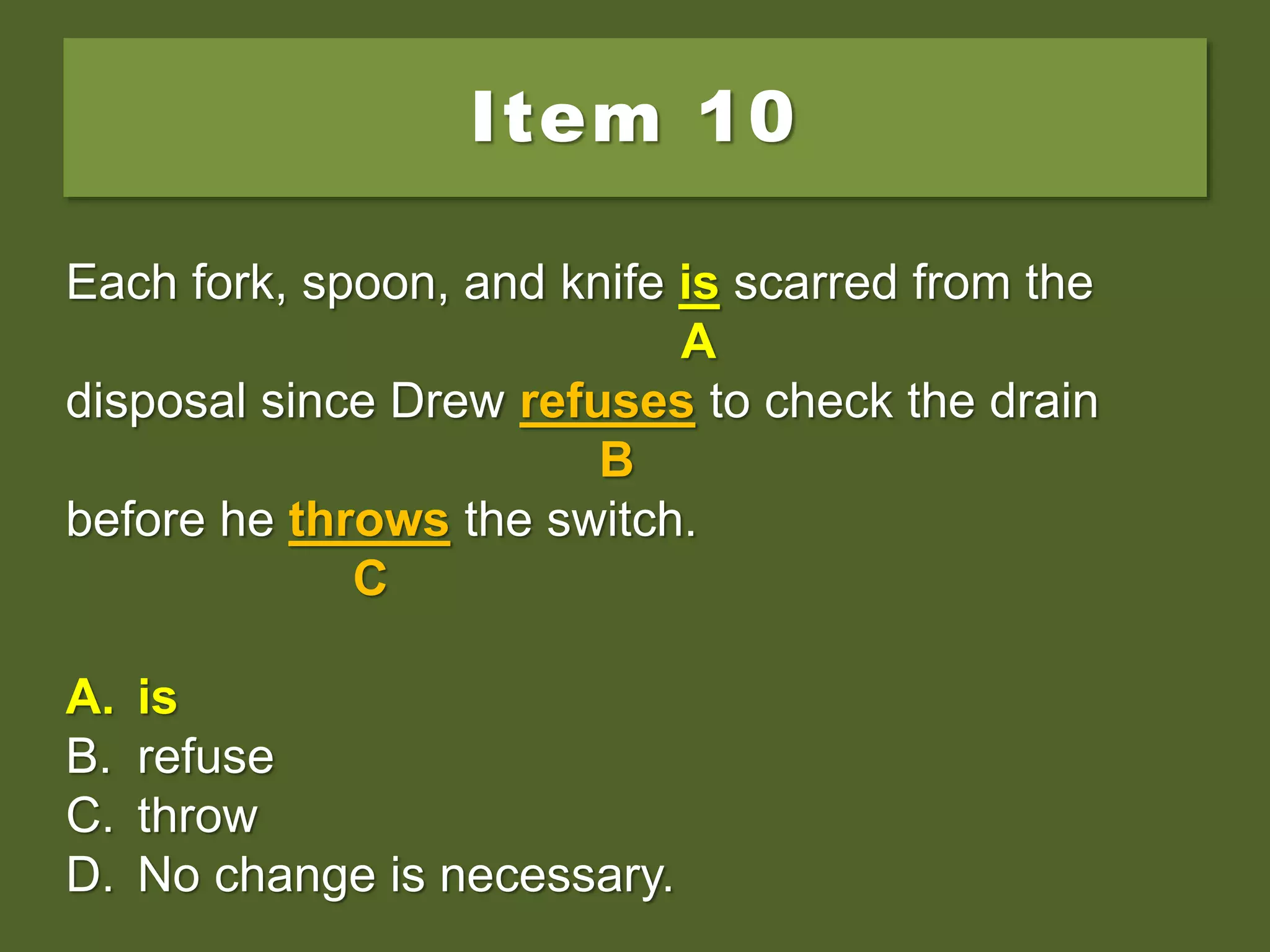 Item 10
Each fork, spoon, and knife are scarred from the
disposal since Drew refuses to check the drain
before he throws the switch.
A. is
B. refuse
C. throw
D. No change is necessary.
Each fork, spoon, and knife are scarred from the
A
disposal since Drew refuses to check the drain
B
before he throws the switch.
C
A. is
B. refuse
C. throw
D. No change is necessary.
Each fork, spoon, and knife is scarred from the
A
disposal since Drew refuses to check the drain
B
before he throws the switch.
C
A. is
B. refuse
C. throw
D. No change is necessary.
 