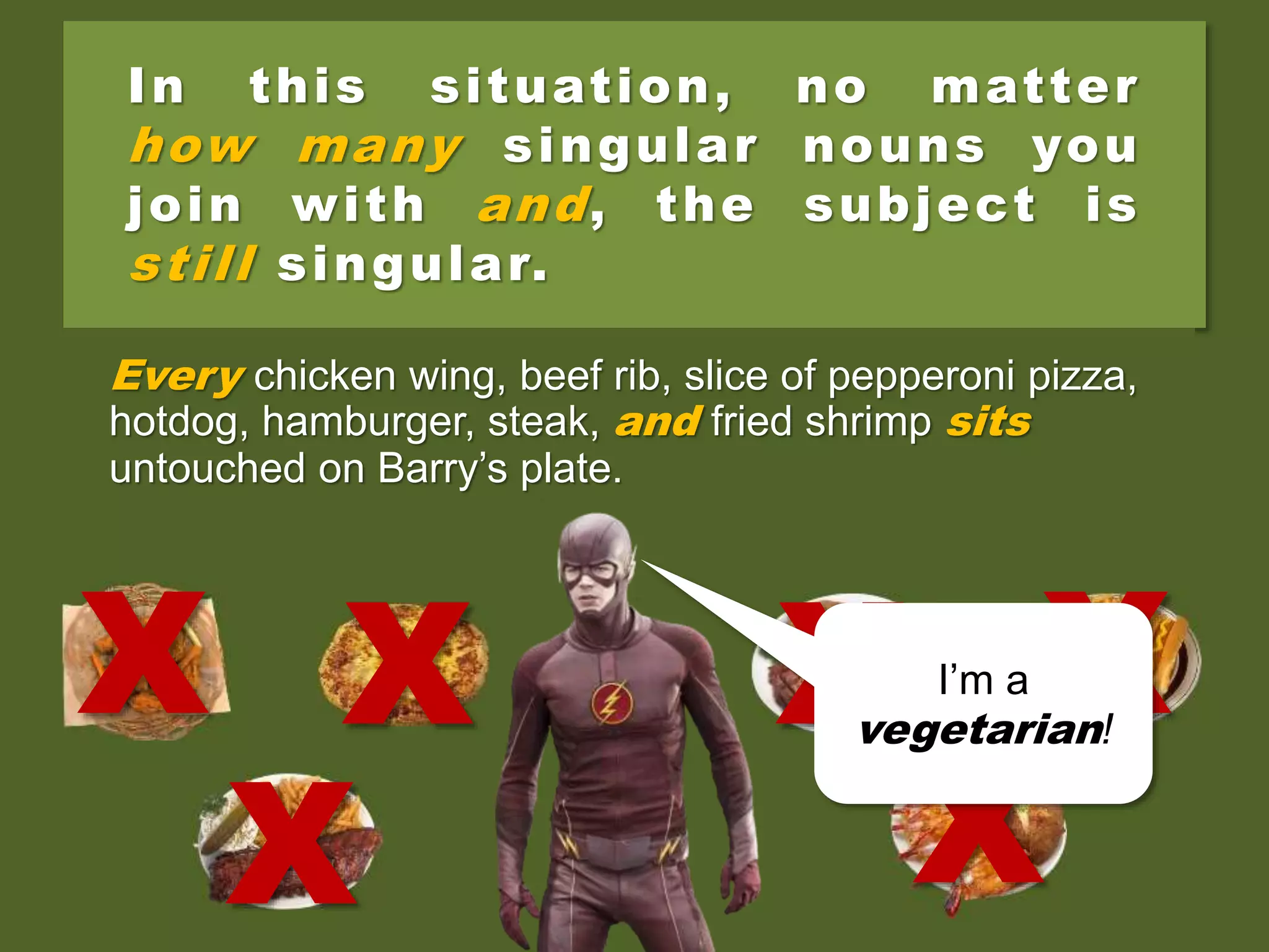 In this situation, no matter
how many singular nouns you
join with and, the subject is
still singular.
Every chicken wing, beef rib, slice of pepperoni pizza,
hotdog, hamburger, steak, and fried shrimp sits
untouched on Barry’s plate.
X
X
X XX
X
I’m a
vegetarian!
 