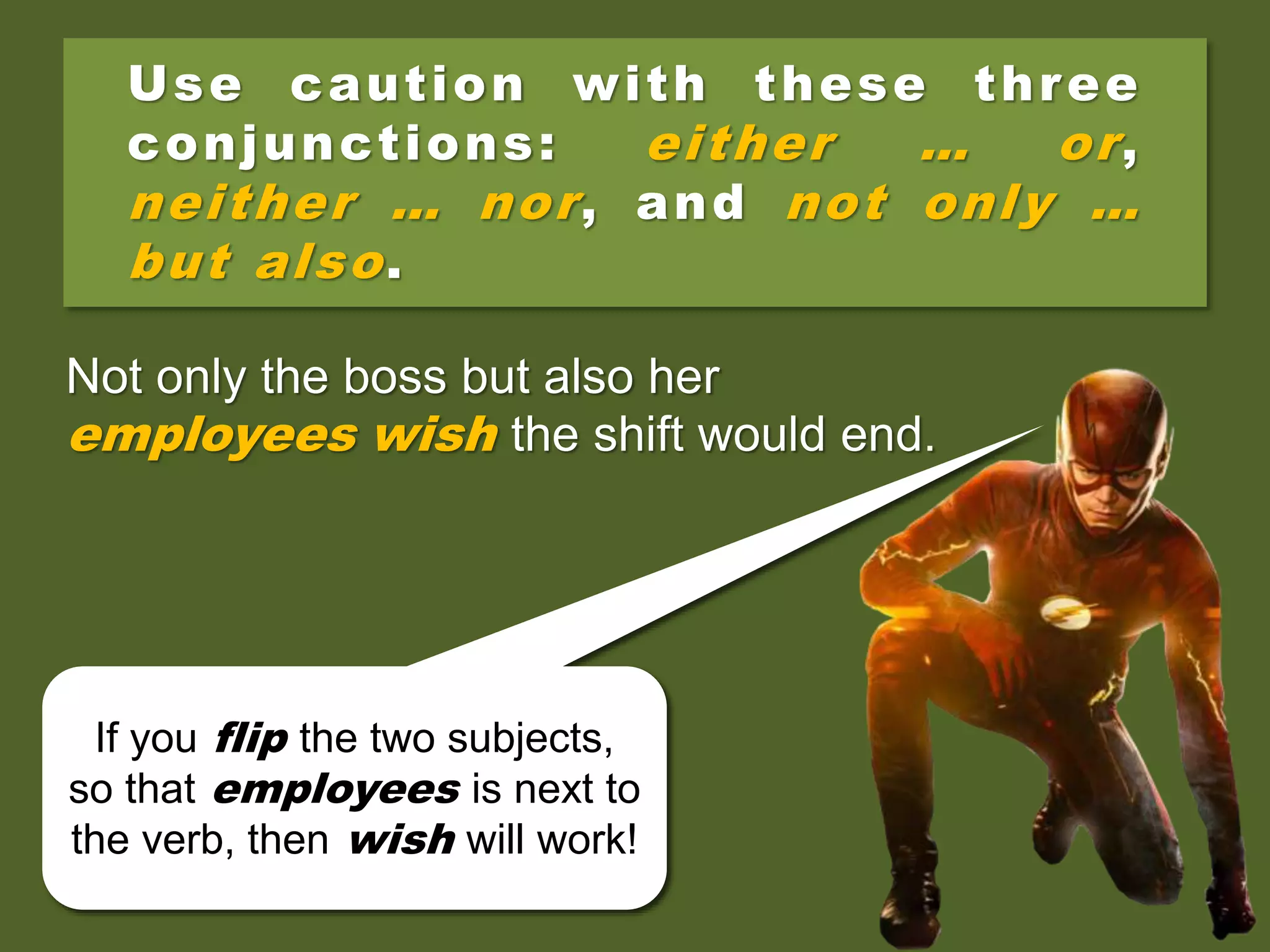 Use caution with these three
conjunctions: either … or,
neither … nor, and not only …
but also.
Not only the employees but also their
boss wish the shift would end.
Not only the employees but also their
boss wishes the shift would end.
Not only the boss but also her
employees wish the shift would end.
You’ll have two subjects, but
only the closer one—in this
case boss—counts!
If you flip the two subjects,
so that employees is next to
the verb, then wish will work!
 