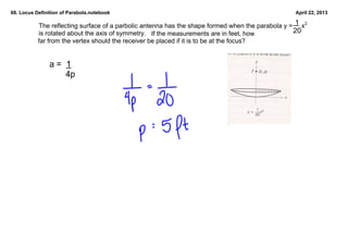 68. Locus Definition of Parabola.notebook                                                            April 22, 2013

                                                                                                   1
           The reflecting surface of a parbolic antenna has the shape formed when the parabola y =     x2 
           is rotated about the axis of symmetry.   If the measurements are in feet, how          20
           far from the vertex should the receiver be placed if it is to be at the focus?


                a =  1
                       4p
 