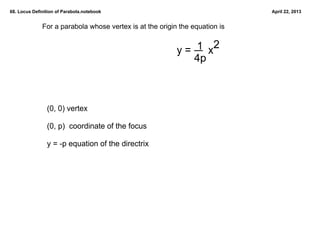 68. Locus Definition of Parabola.notebook                                    April 22, 2013


              For a parabola whose vertex is at the origin the equation is

                                                               1 2
                                                          y =      x
                                                              4p



                (0, 0) vertex

                (0, p)  coordinate of the focus

                y = ­p equation of the directrix
 