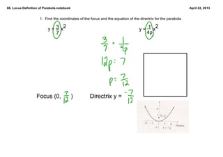 68. Locus Definition of Parabola.notebook                                                                       April 22, 2013


                     1.  Find the coordinates of the focus and the equation of the directrix for the parabola

                              3 2
                          y =     x                                                    1      2
                                                                                  y =     x
                               7                                                       4p




                   Focus (0,      )                 Directrix y = 
 