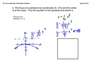 68. Locus Definition of Parabola.notebook                                             April 22, 2013


              2. The focus of a parabola has coordinates (0, ­5/3) and the vertex 
              is at the origin.  Find the equation of the parabola and sketch it.  

               Focus: (0, p)                                       1 2
                                                              y =      x
               Directrix: y = ­p                                  4p




                                                                  scan p 432
 