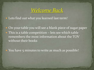  Lets find out what you learned last term!


 On your table you will see a blank piece of sugar paper
 This is a table competition – lets see which table
  remembers the most information about the TOV
  without their books

 You have 5 minutes to write as much as possible!
 