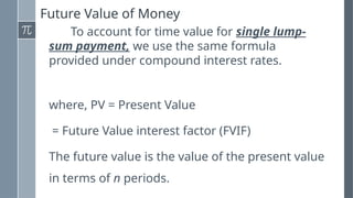 Future Value of Money
To account for time value for single lump-
sum payment, we use the same formula
provided under compound interest rates.
where, PV = Present Value
= Future Value interest factor (FVIF)
The future value is the value of the present value
in terms of n periods.
 