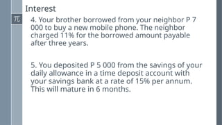 Interest
4. Your brother borrowed from your neighbor P 7
000 to buy a new mobile phone. The neighbor
charged 11% for the borrowed amount payable
after three years.
5. You deposited P 5 000 from the savings of your
daily allowance in a time deposit account with
your savings bank at a rate of 15% per annum.
This will mature in 6 months.
 