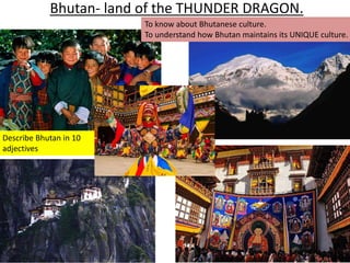 Bhutan- land of the THUNDER DRAGON. 
To know about Bhutanese culture. 
To understand how Bhutan maintains its UNIQUE culture. 
Describe Bhutan in 10 
adjectives 
 