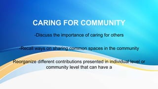 CARING FOR COMMUNITY
-Discuss the importance of caring for others
-Recall ways on sharing common spaces in the community
Reorganize different contributions presented in individual level or
community level that can have a
 