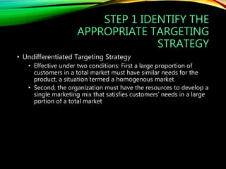 STEP 1 IDENTIFY THE
APPROPRIATE TARGETING
STRATEGY
• Undifferentiated Targeting Strategy
• Effective under two conditions: First a large proportion of
customers in a total market must have similar needs for the
product, a situation termed a homogenous market
• Second, the organization must have the resources to develop a
single marketing mix that satisfies customers’ needs in a large
portion of a total market
 