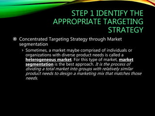STEP 1 IDENTIFY THE
APPROPRIATE TARGETING
STRATEGY
 Concentrated Targeting Strategy through Market
segmentation
› Sometimes, a market maybe comprised of individuals or
organizations with diverse product needs is called a
heterogeneous market. For this type of market, market
segmentation is the best approach. It is the process of
dividing a total market into groups with relatively similar
product needs to design a marketing mix that matches those
needs.
 