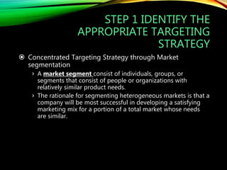 STEP 1 IDENTIFY THE
APPROPRIATE TARGETING
STRATEGY
 Concentrated Targeting Strategy through Market
segmentation
› A market segment consist of individuals, groups, or
segments that consist of people or organizations with
relatively similar product needs.
› The rationale for segmenting heterogeneous markets is that a
company will be most successful in developing a satisfying
marketing mix for a portion of a total market whose needs
are similar.
 