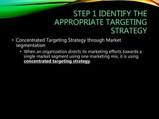 STEP 1 IDENTIFY THE
APPROPRIATE TARGETING
STRATEGY
• Concentrated Targeting Strategy through Market
segmentation
• When an organization directs its marketing efforts towards a
single market segment using one marketing mix, it is using
concentrated targeting strategy.
 