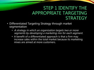 STEP 1 IDENTIFY THE
APPROPRIATE TARGETING
STRATEGY
• Differentiated Targeting Strategy through market
segmentation
• A strategy in which an organization targets two or more
segments by developing a marketing mix for each segment.
• A benefit of a differentiated approach is that a firm may
increase sales within the total market because its marketing
mixes are aimed at more customers.
 