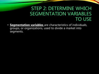 STEP 2: DETERMINE WHICH
SEGMENTATION VARIABLES
TO USE
• Segmentation variables are characteristics of individuals,
groups, or organizations, used to divide a market into
segments.
 