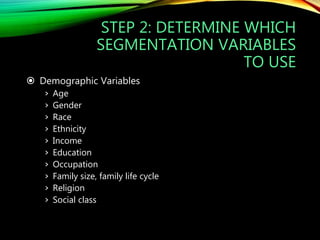 STEP 2: DETERMINE WHICH
SEGMENTATION VARIABLES
TO USE
 Demographic Variables
› Age
› Gender
› Race
› Ethnicity
› Income
› Education
› Occupation
› Family size, family life cycle
› Religion
› Social class
 