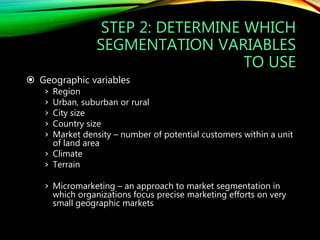 STEP 2: DETERMINE WHICH
SEGMENTATION VARIABLES
TO USE
 Geographic variables
› Region
› Urban, suburban or rural
› City size
› Country size
› Market density – number of potential customers within a unit
of land area
› Climate
› Terrain
› Micromarketing – an approach to market segmentation in
which organizations focus precise marketing efforts on very
small geographic markets
 
