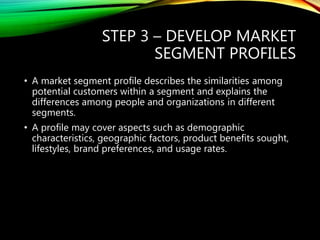 STEP 3 – DEVELOP MARKET
SEGMENT PROFILES
• A market segment profile describes the similarities among
potential customers within a segment and explains the
differences among people and organizations in different
segments.
• A profile may cover aspects such as demographic
characteristics, geographic factors, product benefits sought,
lifestyles, brand preferences, and usage rates.
 