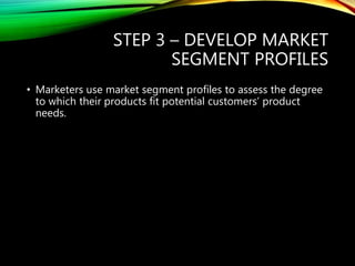 STEP 3 – DEVELOP MARKET
SEGMENT PROFILES
• Marketers use market segment profiles to assess the degree
to which their products fit potential customers’ product
needs.
 