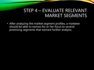 STEP 4 – EVALUATE RELEVANT
MARKET SEGMENTS
• After analyzing the market segment profiles, a marketer
should be able to narrow his or her focus to several
promising segments that warrant further analysis.
 