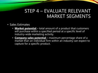 STEP 4 – EVALUATE RELEVANT
MARKET SEGMENTS
• Sales Estimates
• Market potential – total amount of a product that customers
will purchase within a specified period at a specific level of
industry-wide marketing activity.
• Company sales potential – maximum percentage share of a
market than an individual firm within an industry can expect to
capture for a specific product.
 