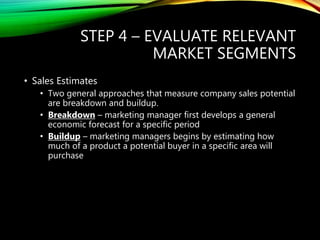 STEP 4 – EVALUATE RELEVANT
MARKET SEGMENTS
• Sales Estimates
• Two general approaches that measure company sales potential
are breakdown and buildup.
• Breakdown – marketing manager first develops a general
economic forecast for a specific period
• Buildup – marketing managers begins by estimating how
much of a product a potential buyer in a specific area will
purchase
 