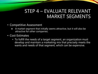 STEP 4 – EVALUATE RELEVANT
MARKET SEGMENTS
• Competitive Assessment
 A market segment that initially seems attractive, but it will also be
attractive for other companies.
• Cost Estimates
• To fulfill the needs of a target segment, an organization must
develop and maintain a marketing mix that precisely meets the
wants and needs of that segment, which can be expensive.
 