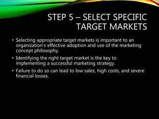 STEP 5 – SELECT SPECIFIC
TARGET MARKETS
• Selecting appropriate target markets is important to an
organization’s effective adoption and use of the marketing
concept philosophy.
• Identifying the right target market is the key to
implementing a successful marketing strategy.
• Failure to do so can lead to low sales, high costs, and severe
financial losses.
 
