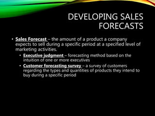 DEVELOPING SALES
FORECASTS
• Sales Forecast – the amount of a product a company
expects to sell during a specific period at a specified level of
marketing activities.
• Executive judgment – forecasting method based on the
intuition of one or more executives
• Customer forecasting survey – a survey of customers
regarding the types and quantities of products they intend to
buy during a specific period
 