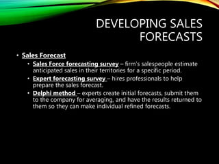 DEVELOPING SALES
FORECASTS
• Sales Forecast
• Sales Force forecasting survey – firm’s salespeople estimate
anticipated sales in their territories for a specific period.
• Expert forecasting survey – hires professionals to help
prepare the sales forecast.
• Delphi method – experts create initial forecasts, submit them
to the company for averaging, and have the results returned to
them so they can make individual refined forecasts.
 