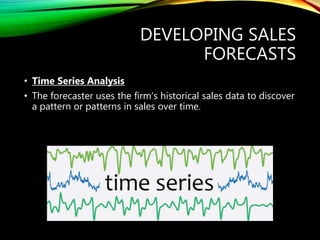 DEVELOPING SALES
FORECASTS
• Time Series Analysis
• The forecaster uses the firm’s historical sales data to discover
a pattern or patterns in sales over time.
 