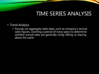 TIME SERIES ANALYSIS
• Trend Analysis
• Focuses on aggregate sales data, such as company’s annual
sales figures, covering a period of many years to determine
whether annual sales are generally rising, falling, or staying
about the same
 