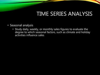 TIME SERIES ANALYSIS
• Seasonal analysis
• Study daily, weekly, or monthly sales figures to evaluate the
degree to which seasonal factors, such as climate and holiday
activities influence sales
 