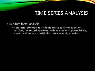 TIME SERIES ANALYSIS
• Random factor analysis
• Forecaster attempts to attribute erratic sales variations to
random, nonrecurring events, such as a regional power failure,
a natural disaster, or political unrest in a foreign market
 