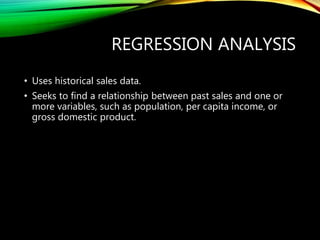 REGRESSION ANALYSIS
• Uses historical sales data.
• Seeks to find a relationship between past sales and one or
more variables, such as population, per capita income, or
gross domestic product.
 
