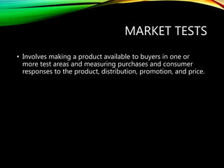 MARKET TESTS
• Involves making a product available to buyers in one or
more test areas and measuring purchases and consumer
responses to the product, distribution, promotion, and price.
 